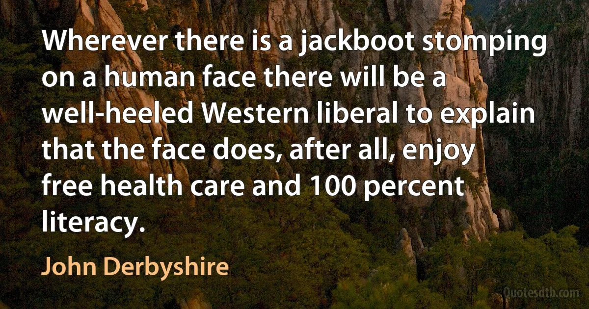 Wherever there is a jackboot stomping on a human face there will be a well-heeled Western liberal to explain that the face does, after all, enjoy free health care and 100 percent literacy. (John Derbyshire)