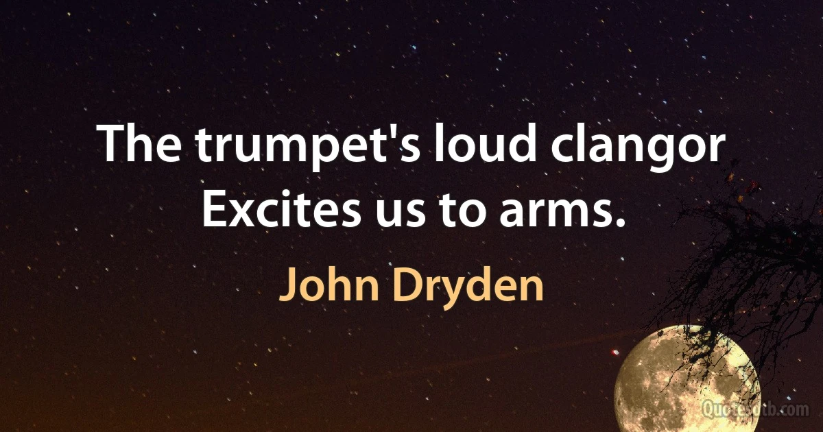 The trumpet's loud clangor
Excites us to arms. (John Dryden)