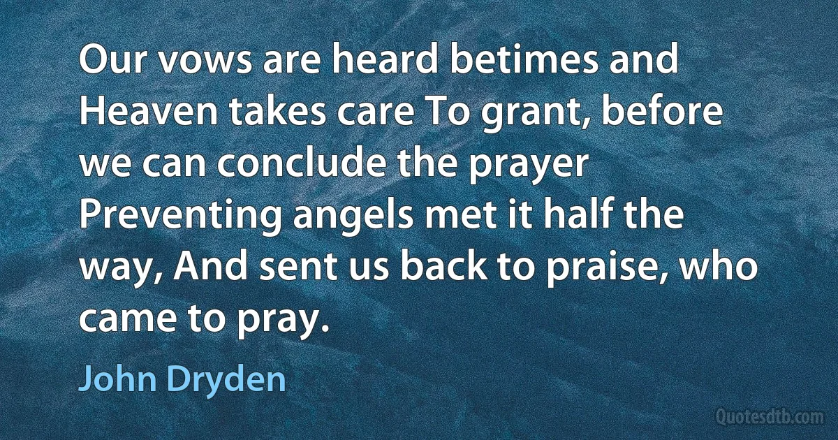 Our vows are heard betimes and Heaven takes care To grant, before we can conclude the prayer Preventing angels met it half the way, And sent us back to praise, who came to pray. (John Dryden)