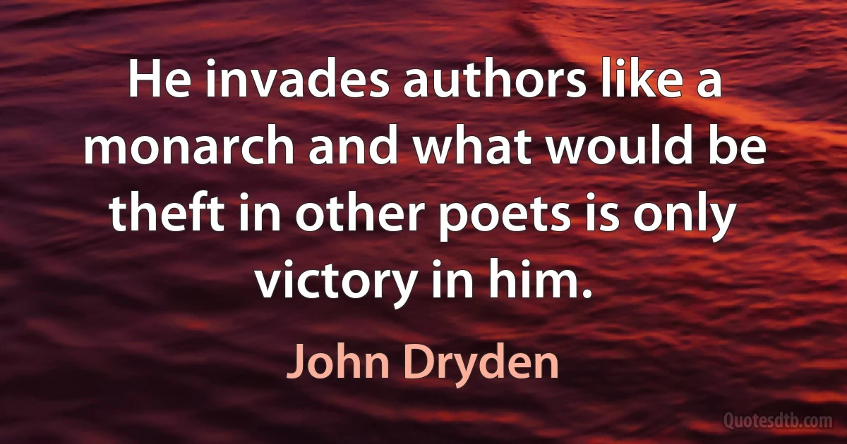 He invades authors like a monarch and what would be theft in other poets is only victory in him. (John Dryden)