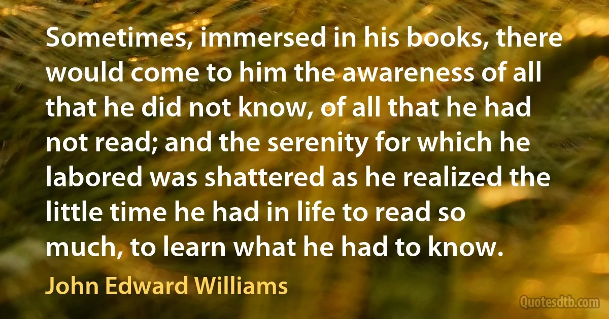 Sometimes, immersed in his books, there would come to him the awareness of all that he did not know, of all that he had not read; and the serenity for which he labored was shattered as he realized the little time he had in life to read so much, to learn what he had to know. (John Edward Williams)