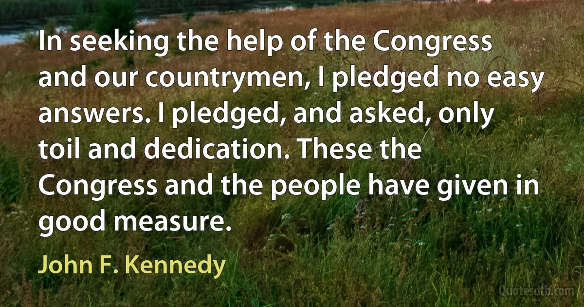 In seeking the help of the Congress and our countrymen, I pledged no easy answers. I pledged, and asked, only toil and dedication. These the Congress and the people have given in good measure. (John F. Kennedy)