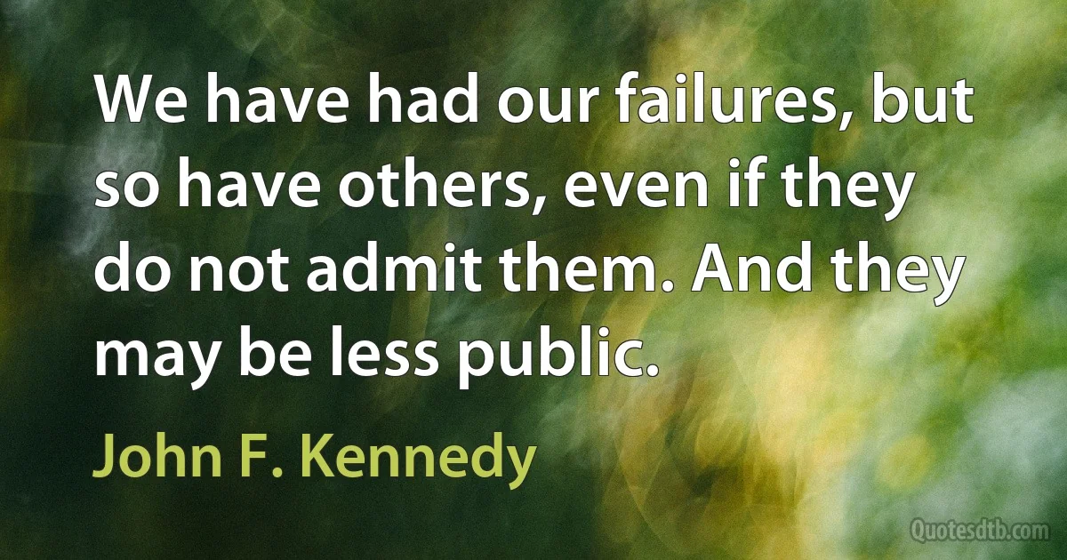 We have had our failures, but so have others, even if they do not admit them. And they may be less public. (John F. Kennedy)