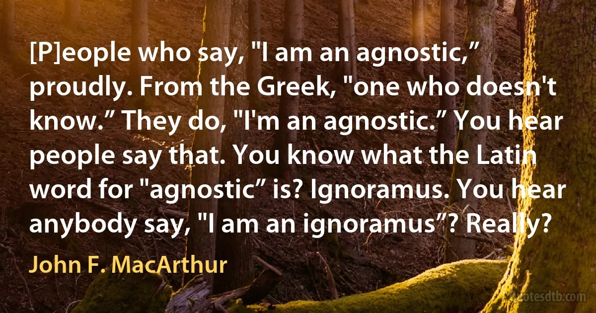 [P]eople who say, "I am an agnostic,” proudly. From the Greek, "one who doesn't know.” They do, "I'm an agnostic.” You hear people say that. You know what the Latin word for "agnostic” is? Ignoramus. You hear anybody say, "I am an ignoramus”? Really? (John F. MacArthur)