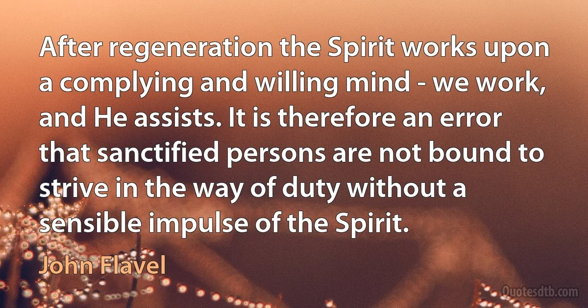 After regeneration the Spirit works upon a complying and willing mind - we work, and He assists. It is therefore an error that sanctified persons are not bound to strive in the way of duty without a sensible impulse of the Spirit. (John Flavel)