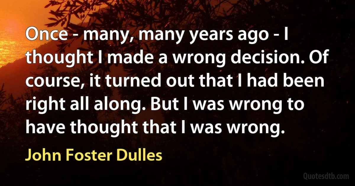 Once - many, many years ago - I thought I made a wrong decision. Of course, it turned out that I had been right all along. But I was wrong to have thought that I was wrong. (John Foster Dulles)