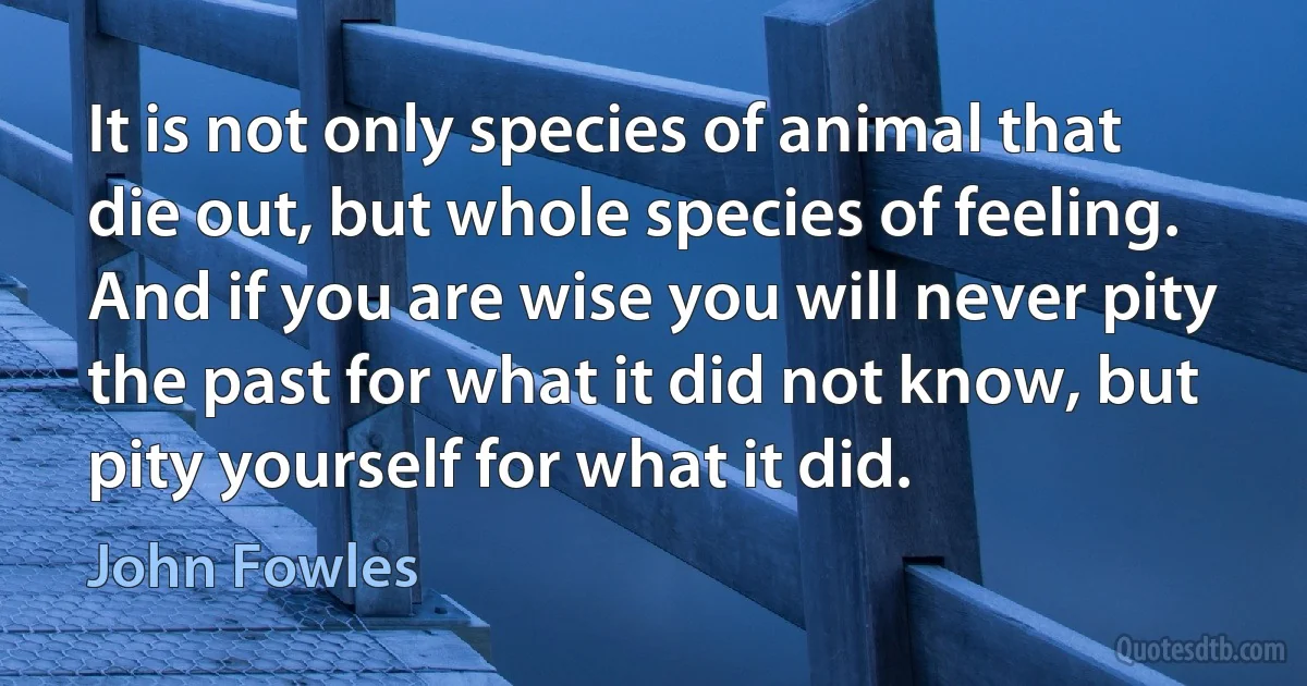 It is not only species of animal that die out, but whole species of feeling. And if you are wise you will never pity the past for what it did not know, but pity yourself for what it did. (John Fowles)