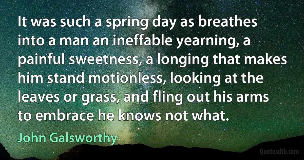 It was such a spring day as breathes into a man an ineffable yearning, a painful sweetness, a longing that makes him stand motionless, looking at the leaves or grass, and fling out his arms to embrace he knows not what. (John Galsworthy)