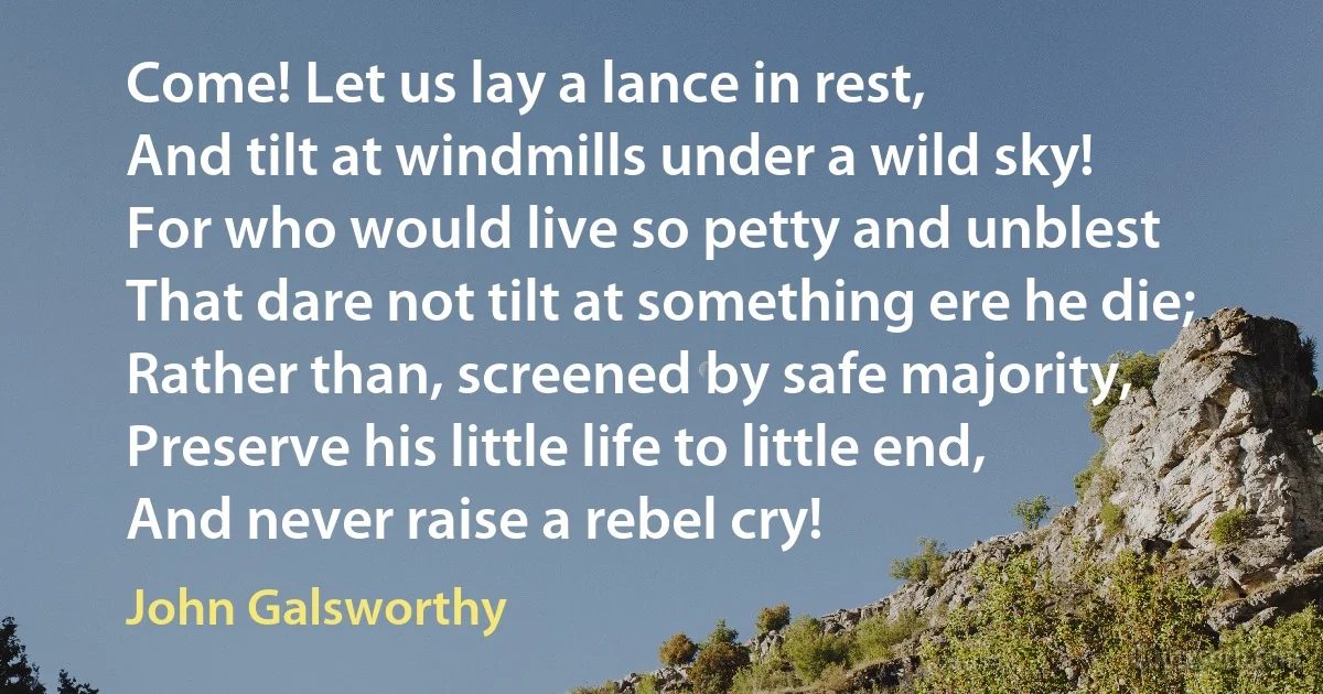 Come! Let us lay a lance in rest,
And tilt at windmills under a wild sky!
For who would live so petty and unblest
That dare not tilt at something ere he die;
Rather than, screened by safe majority,
Preserve his little life to little end,
And never raise a rebel cry! (John Galsworthy)