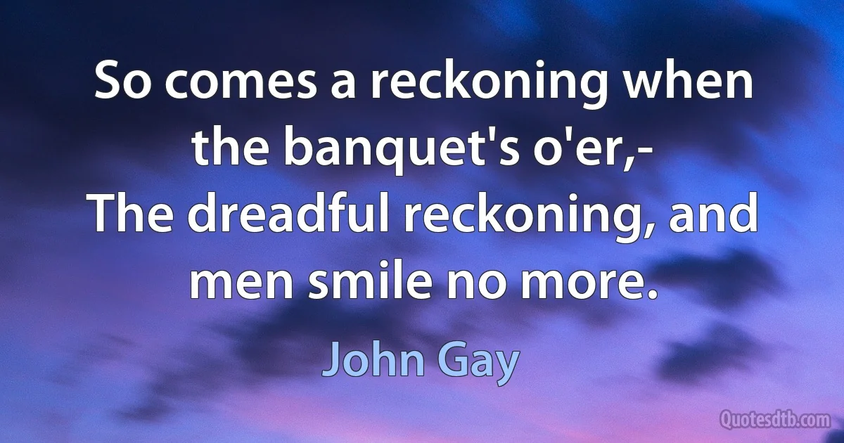 So comes a reckoning when the banquet's o'er,-
The dreadful reckoning, and men smile no more. (John Gay)