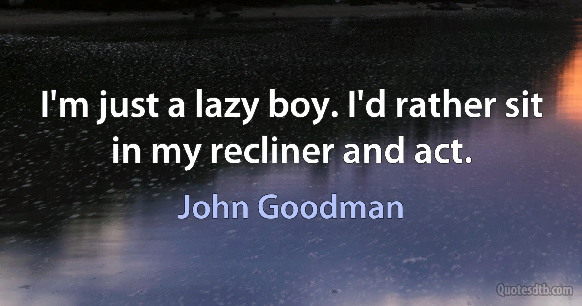 I'm just a lazy boy. I'd rather sit in my recliner and act. (John Goodman)