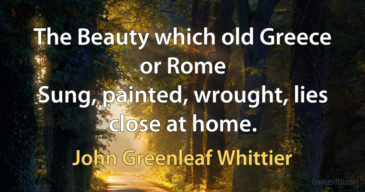 The Beauty which old Greece or Rome
Sung, painted, wrought, lies close at home. (John Greenleaf Whittier)