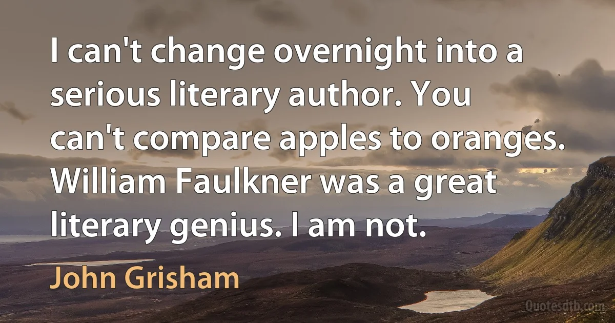 I can't change overnight into a serious literary author. You can't compare apples to oranges. William Faulkner was a great literary genius. I am not. (John Grisham)