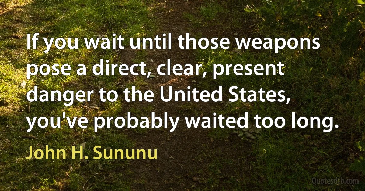 If you wait until those weapons pose a direct, clear, present danger to the United States, you've probably waited too long. (John H. Sununu)