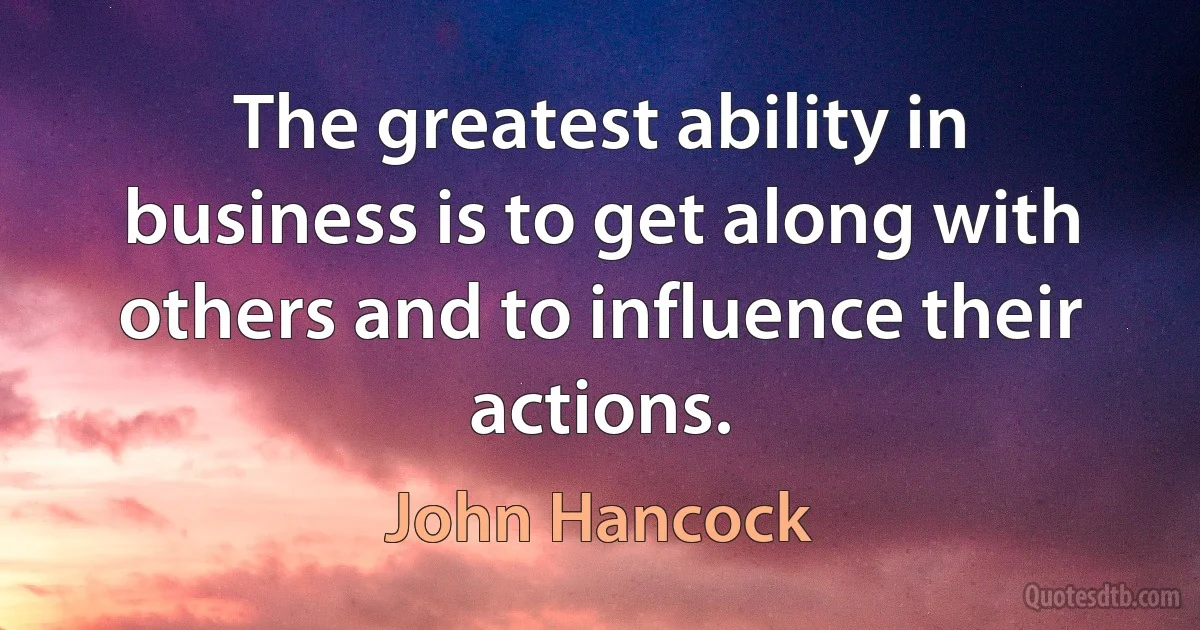 The greatest ability in business is to get along with others and to influence their actions. (John Hancock)