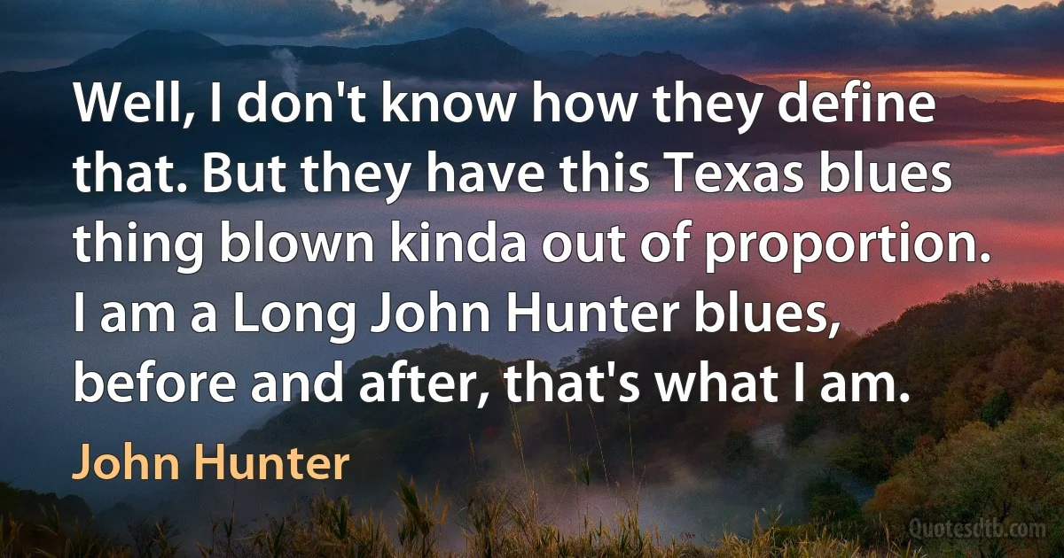 Well, I don't know how they define that. But they have this Texas blues thing blown kinda out of proportion. I am a Long John Hunter blues, before and after, that's what I am. (John Hunter)