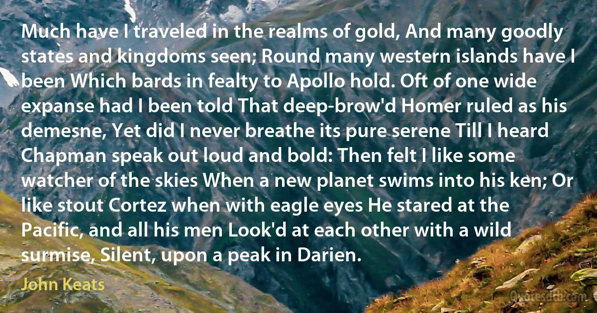 Much have I traveled in the realms of gold, And many goodly states and kingdoms seen; Round many western islands have I been Which bards in fealty to Apollo hold. Oft of one wide expanse had I been told That deep-brow'd Homer ruled as his demesne, Yet did I never breathe its pure serene Till I heard Chapman speak out loud and bold: Then felt I like some watcher of the skies When a new planet swims into his ken; Or like stout Cortez when with eagle eyes He stared at the Pacific, and all his men Look'd at each other with a wild surmise, Silent, upon a peak in Darien. (John Keats)