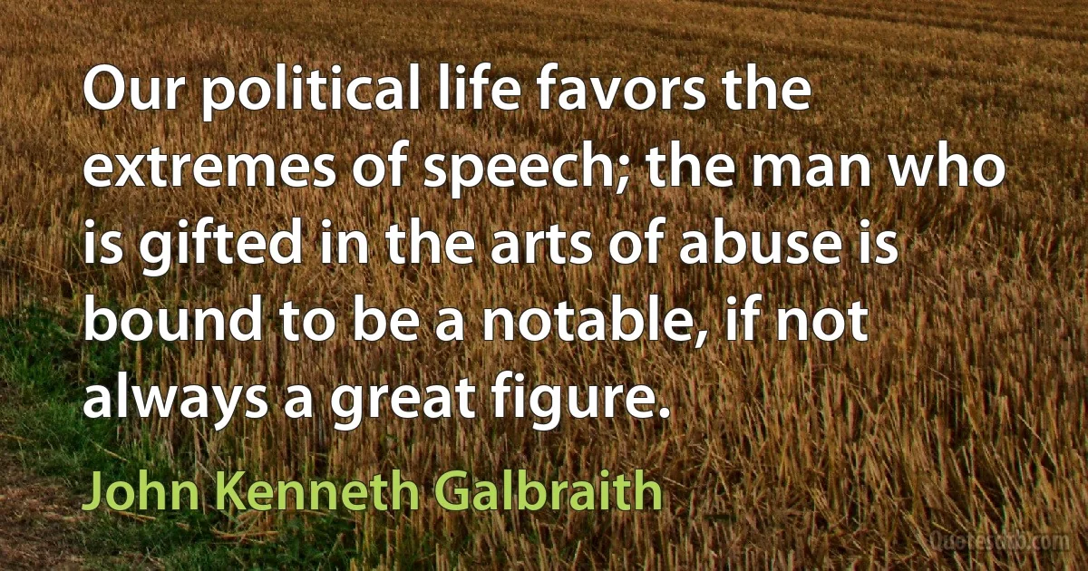 Our political life favors the extremes of speech; the man who is gifted in the arts of abuse is bound to be a notable, if not always a great figure. (John Kenneth Galbraith)