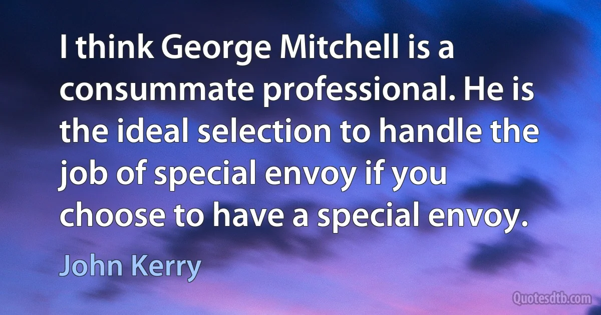 I think George Mitchell is a consummate professional. He is the ideal selection to handle the job of special envoy if you choose to have a special envoy. (John Kerry)