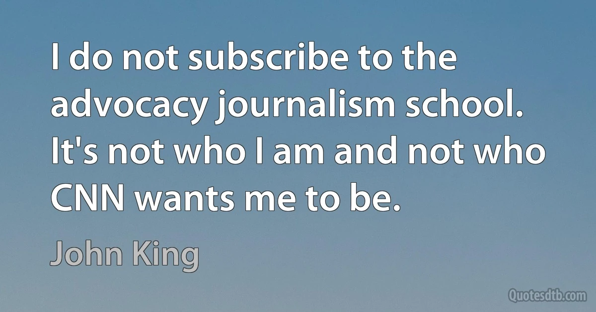 I do not subscribe to the advocacy journalism school. It's not who I am and not who CNN wants me to be. (John King)