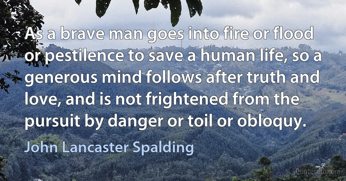 As a brave man goes into fire or flood or pestilence to save a human life, so a generous mind follows after truth and love, and is not frightened from the pursuit by danger or toil or obloquy. (John Lancaster Spalding)