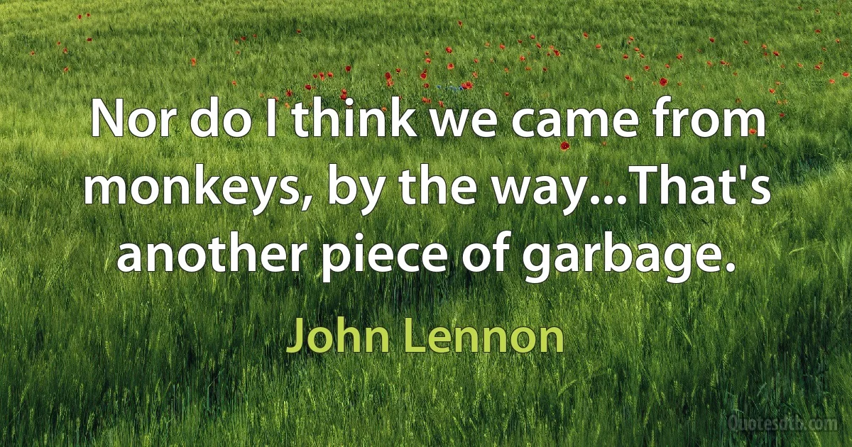 Nor do I think we came from monkeys, by the way...That's another piece of garbage. (John Lennon)