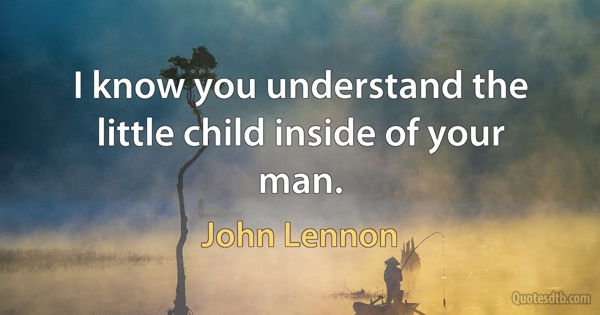 I know you understand the little child inside of your man. (John Lennon)