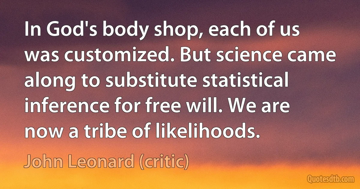 In God's body shop, each of us was customized. But science came along to substitute statistical inference for free will. We are now a tribe of likelihoods. (John Leonard (critic))