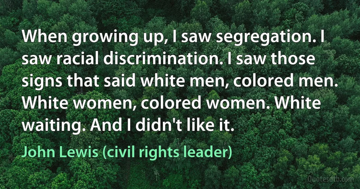 When growing up, I saw segregation. I saw racial discrimination. I saw those signs that said white men, colored men. White women, colored women. White waiting. And I didn't like it. (John Lewis (civil rights leader))