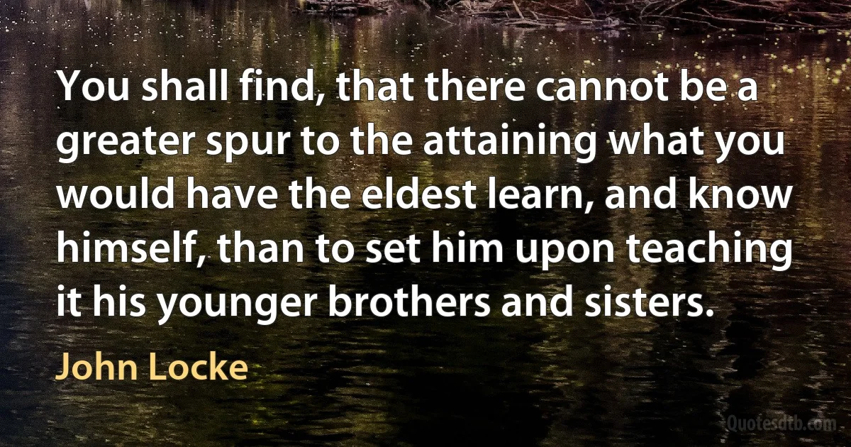 You shall find, that there cannot be a greater spur to the attaining what you would have the eldest learn, and know himself, than to set him upon teaching it his younger brothers and sisters. (John Locke)