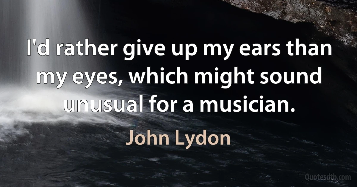 I'd rather give up my ears than my eyes, which might sound unusual for a musician. (John Lydon)