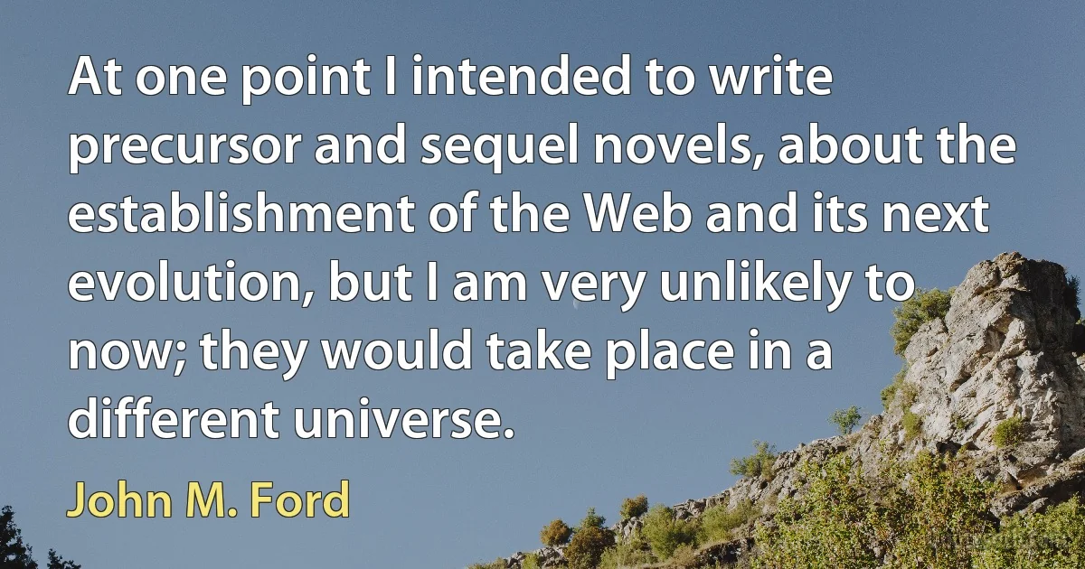 At one point I intended to write precursor and sequel novels, about the establishment of the Web and its next evolution, but I am very unlikely to now; they would take place in a different universe. (John M. Ford)