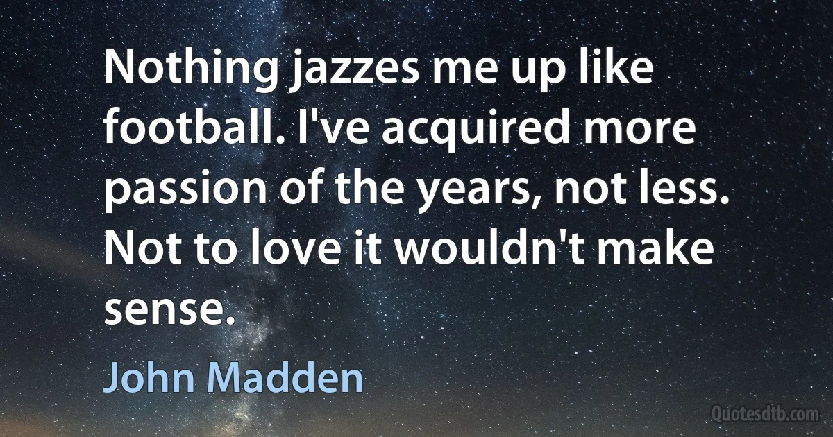 Nothing jazzes me up like football. I've acquired more passion of the years, not less. Not to love it wouldn't make sense. (John Madden)