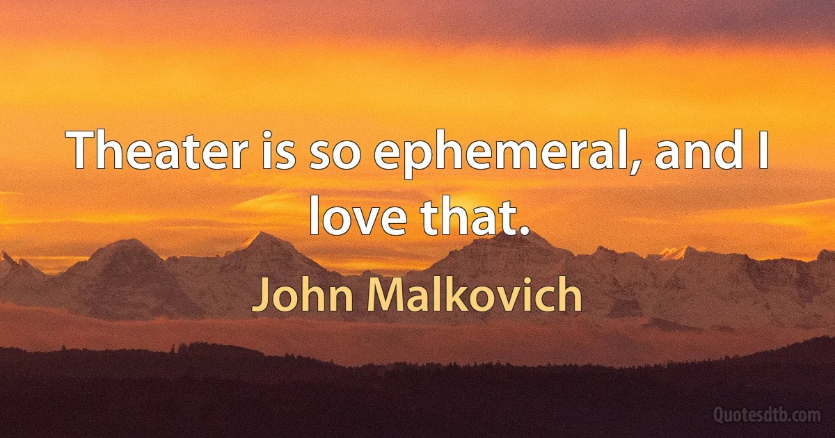 Theater is so ephemeral, and I love that. (John Malkovich)