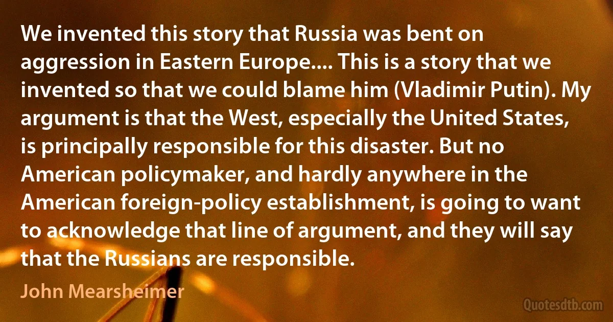 We invented this story that Russia was bent on aggression in Eastern Europe.... This is a story that we invented so that we could blame him (Vladimir Putin). My argument is that the West, especially the United States, is principally responsible for this disaster. But no American policymaker, and hardly anywhere in the American foreign-policy establishment, is going to want to acknowledge that line of argument, and they will say that the Russians are responsible. (John Mearsheimer)