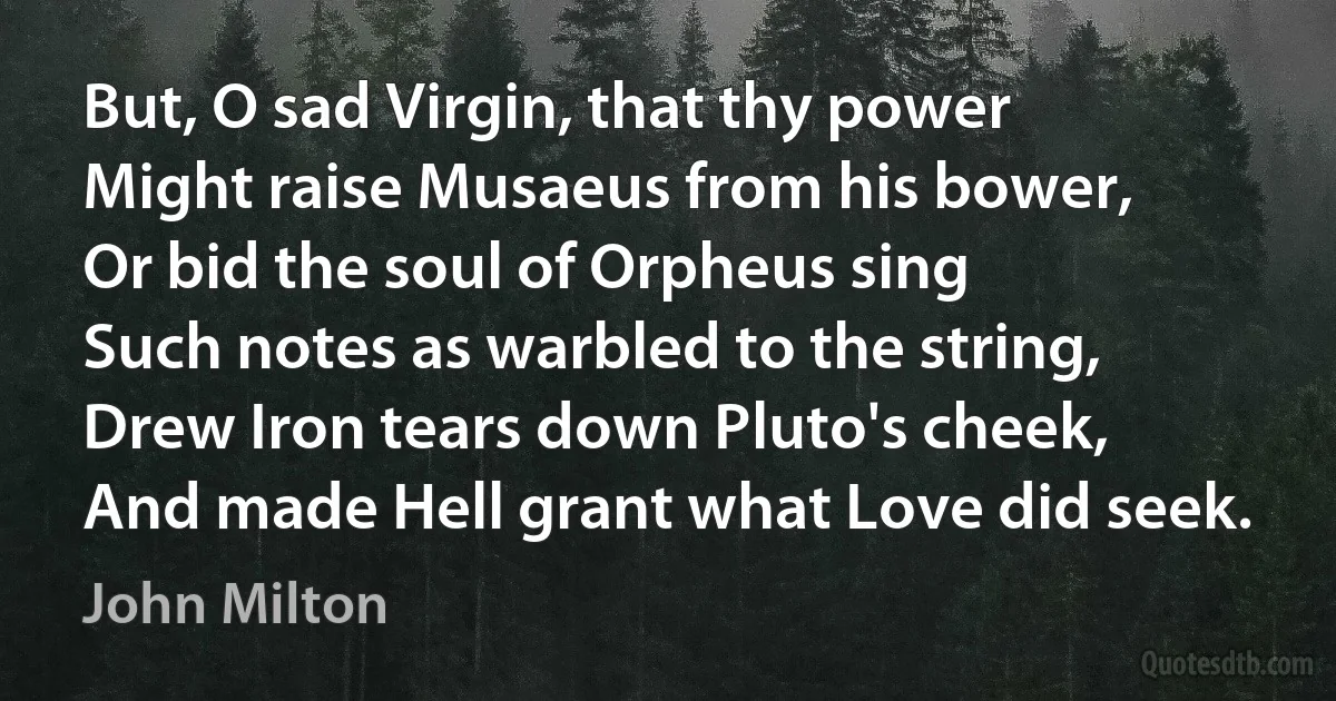 But, O sad Virgin, that thy power
Might raise Musaeus from his bower,
Or bid the soul of Orpheus sing
Such notes as warbled to the string,
Drew Iron tears down Pluto's cheek,
And made Hell grant what Love did seek. (John Milton)