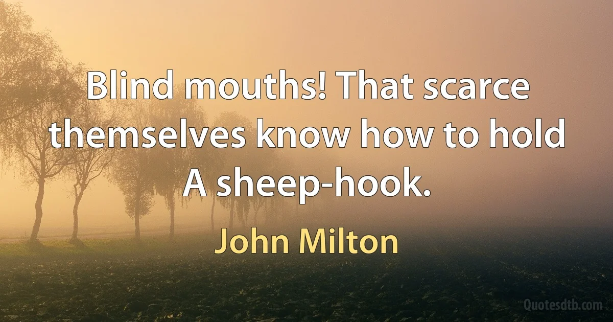 Blind mouths! That scarce themselves know how to hold
A sheep-hook. (John Milton)