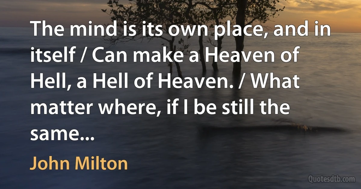 The mind is its own place, and in itself / Can make a Heaven of Hell, a Hell of Heaven. / What matter where, if I be still the same... (John Milton)