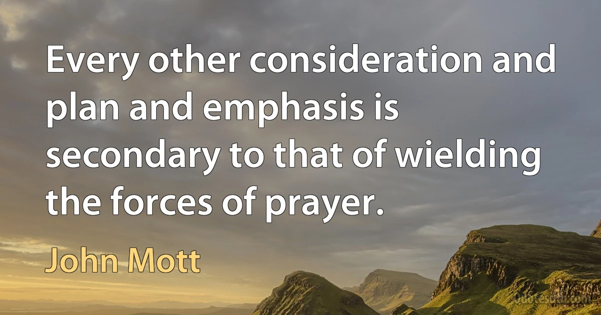 Every other consideration and plan and emphasis is secondary to that of wielding the forces of prayer. (John Mott)