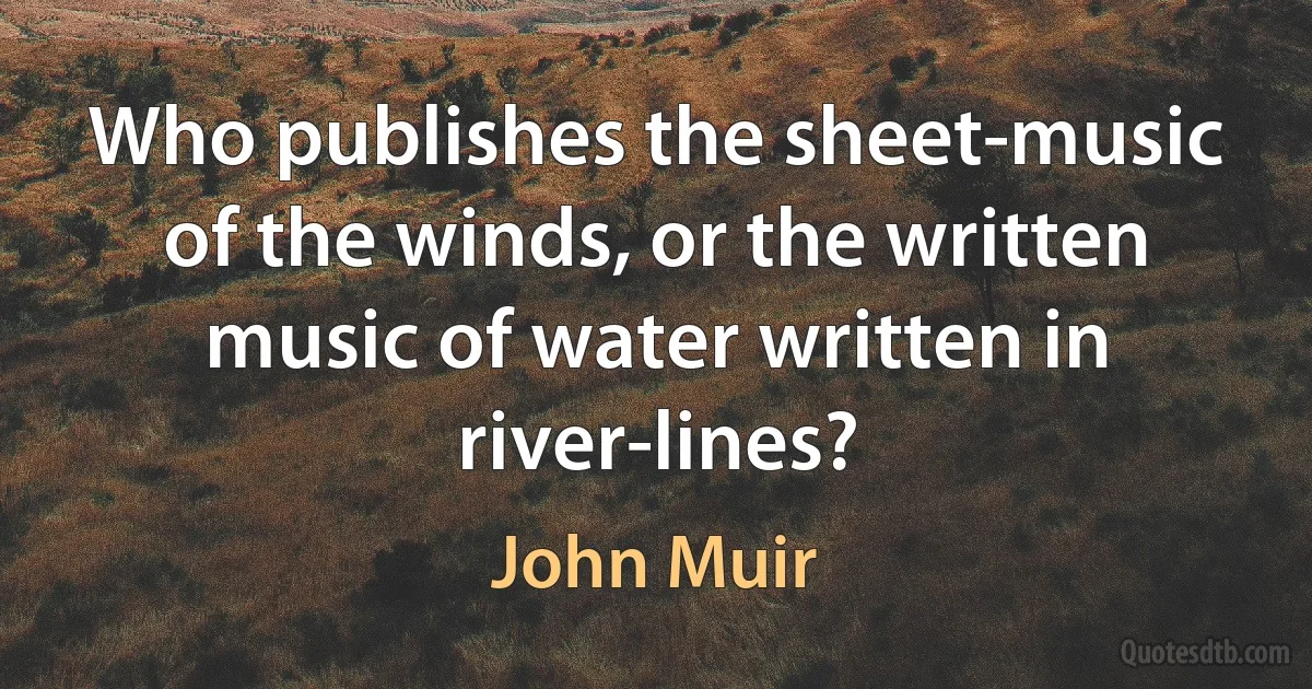 Who publishes the sheet-music of the winds, or the written music of water written in river-lines? (John Muir)