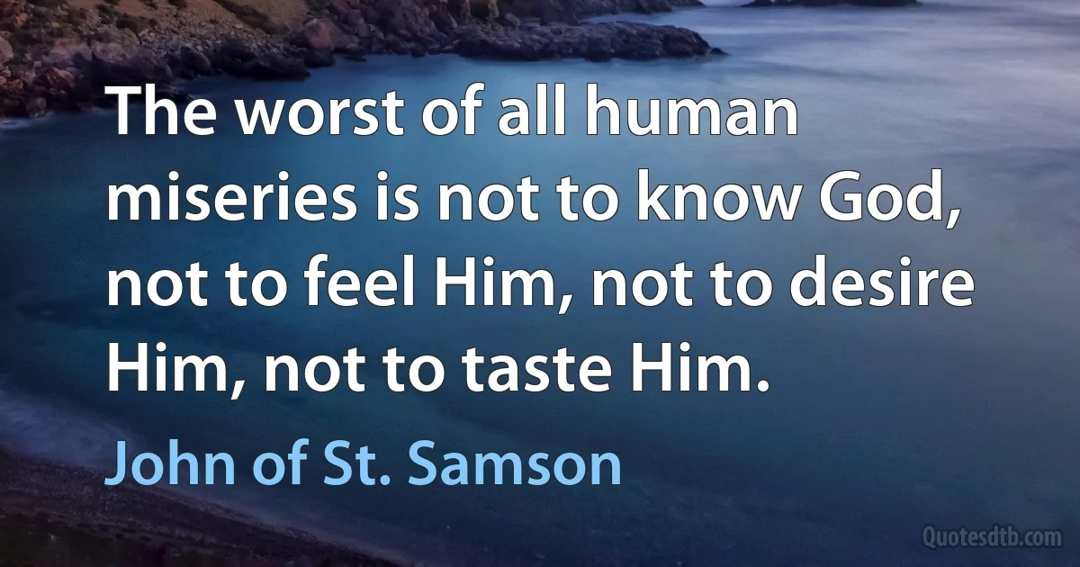 The worst of all human miseries is not to know God, not to feel Him, not to desire Him, not to taste Him. (John of St. Samson)