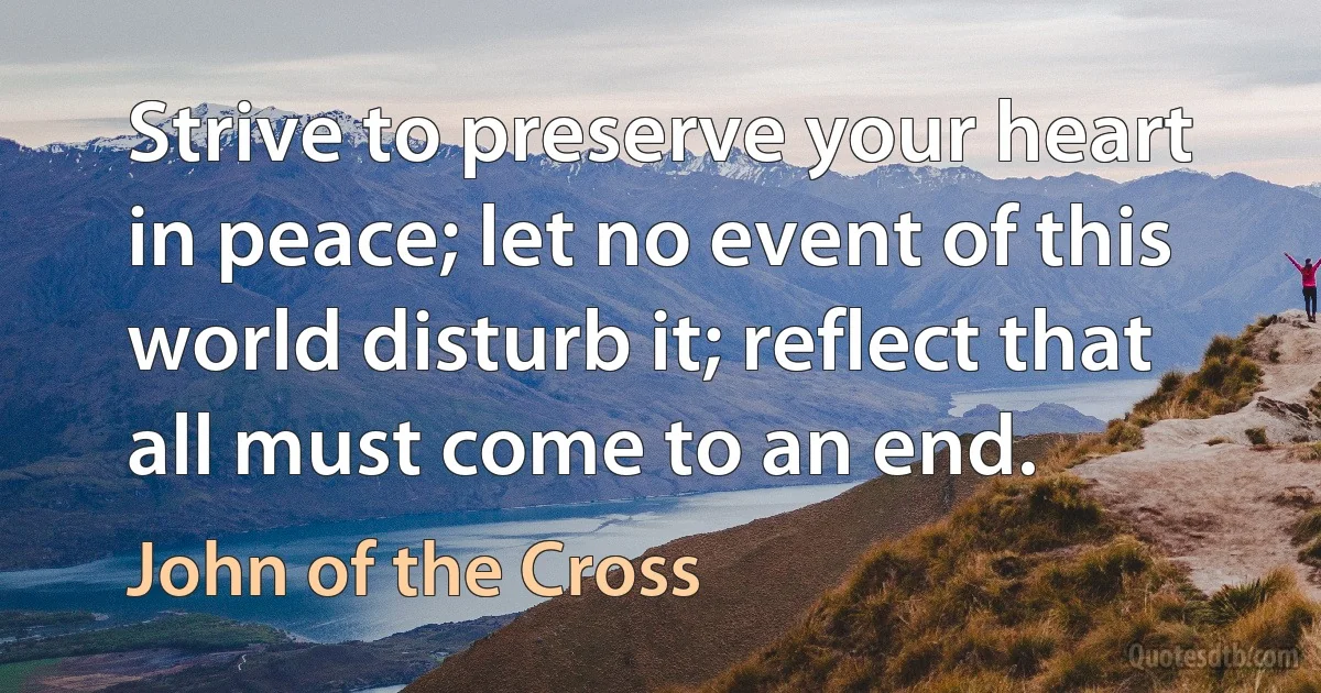 Strive to preserve your heart in peace; let no event of this world disturb it; reflect that all must come to an end. (John of the Cross)