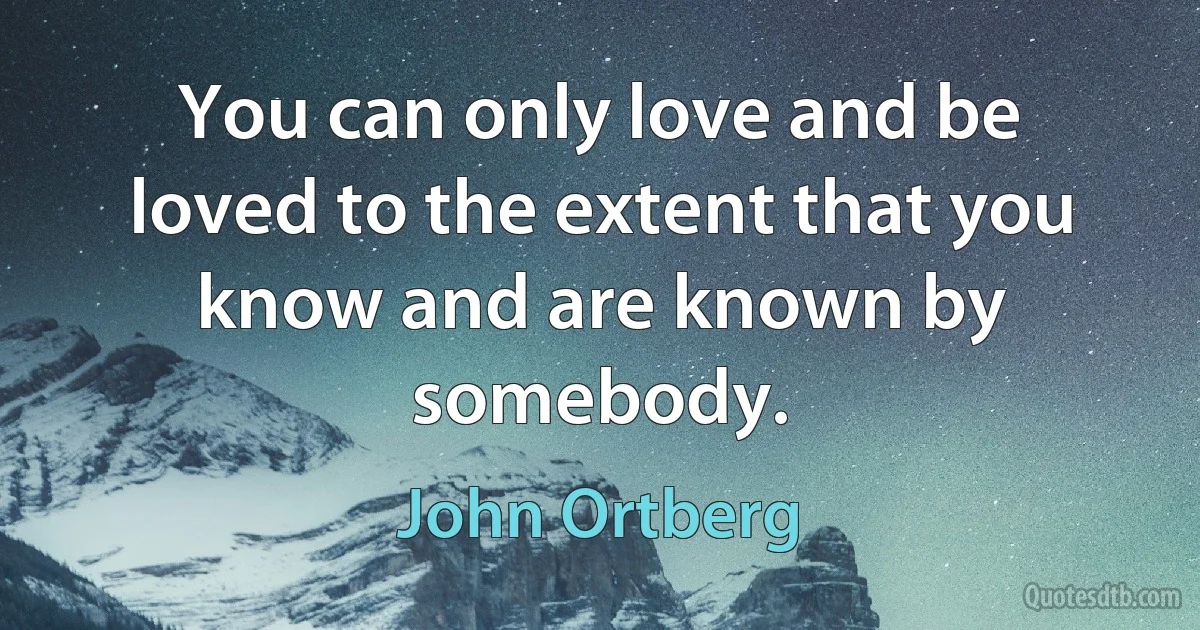 You can only love and be loved to the extent that you know and are known by somebody. (John Ortberg)