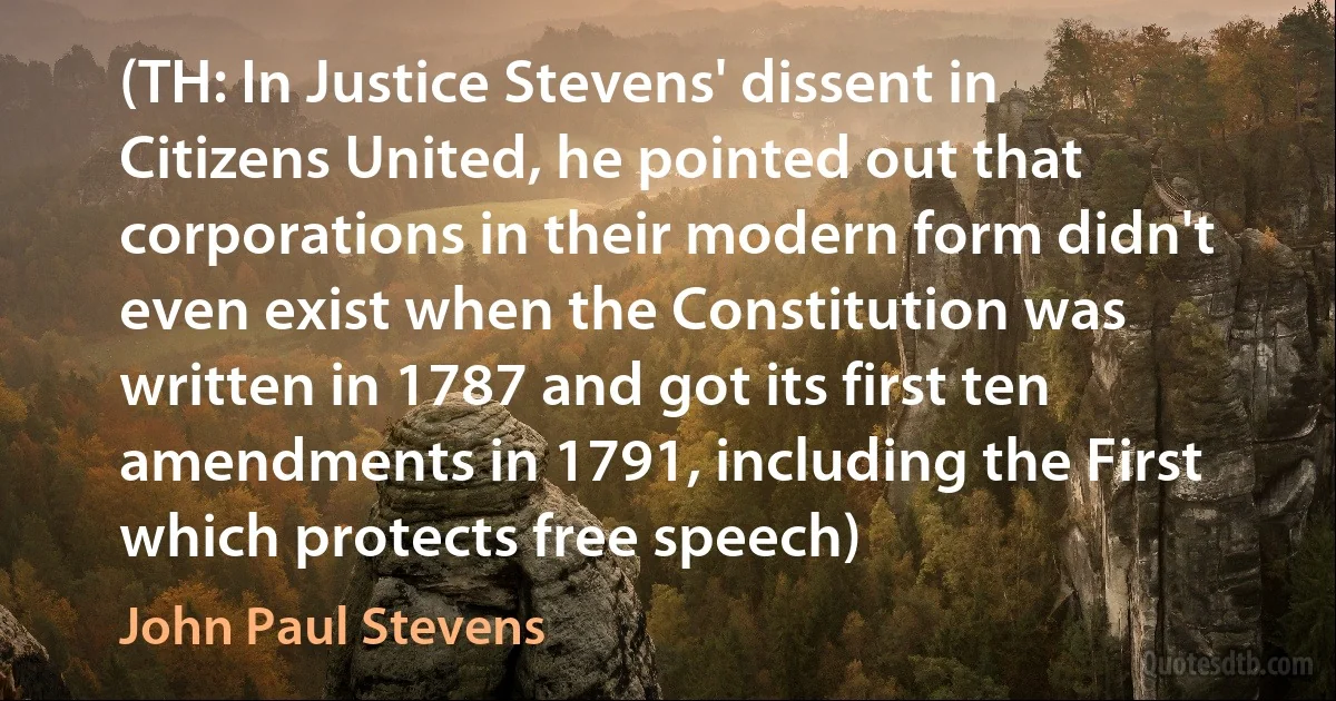 (TH: In Justice Stevens' dissent in Citizens United, he pointed out that corporations in their modern form didn't even exist when the Constitution was written in 1787 and got its first ten amendments in 1791, including the First which protects free speech) (John Paul Stevens)