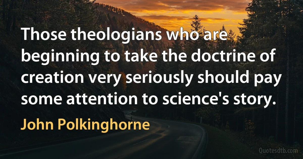 Those theologians who are beginning to take the doctrine of creation very seriously should pay some attention to science's story. (John Polkinghorne)