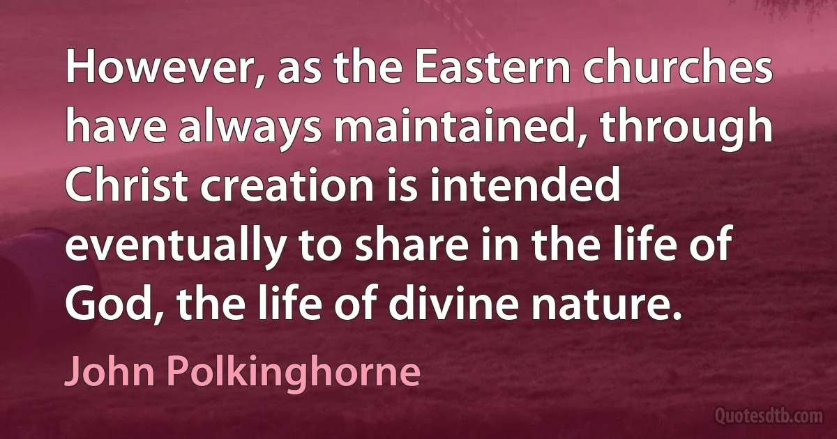 However, as the Eastern churches have always maintained, through Christ creation is intended eventually to share in the life of God, the life of divine nature. (John Polkinghorne)