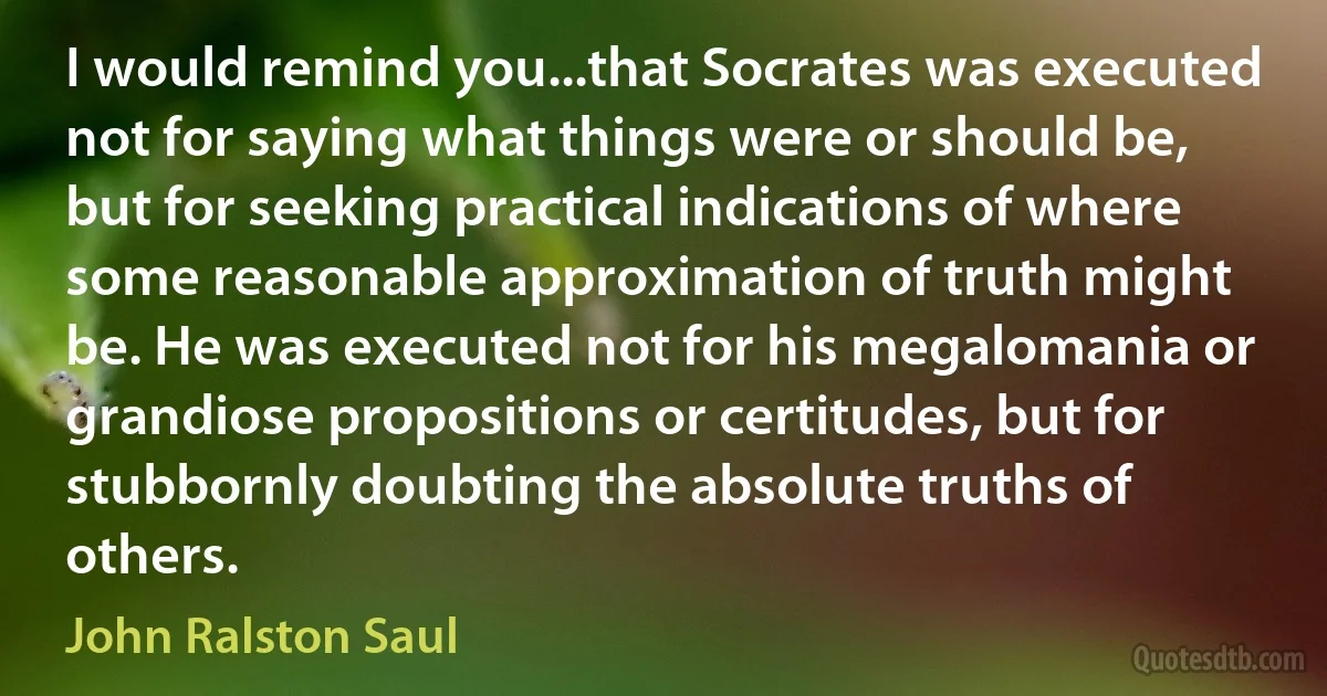 I would remind you...that Socrates was executed not for saying what things were or should be, but for seeking practical indications of where some reasonable approximation of truth might be. He was executed not for his megalomania or grandiose propositions or certitudes, but for stubbornly doubting the absolute truths of others. (John Ralston Saul)