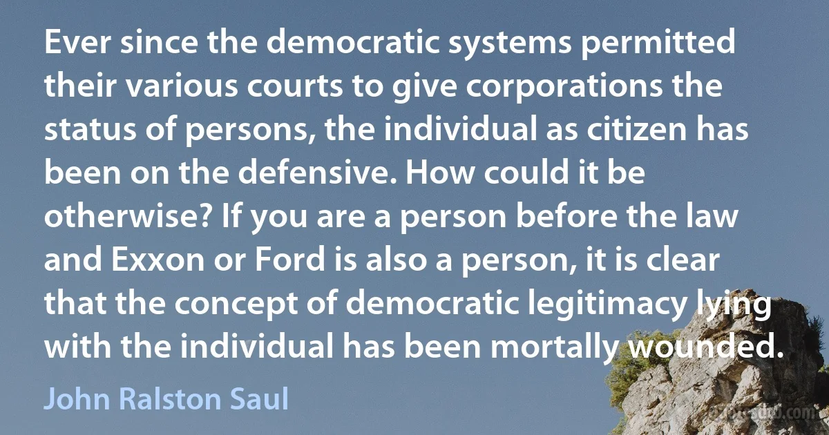 Ever since the democratic systems permitted their various courts to give corporations the status of persons, the individual as citizen has been on the defensive. How could it be otherwise? If you are a person before the law and Exxon or Ford is also a person, it is clear that the concept of democratic legitimacy lying with the individual has been mortally wounded. (John Ralston Saul)