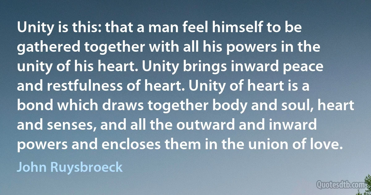 Unity is this: that a man feel himself to be gathered together with all his powers in the unity of his heart. Unity brings inward peace and restfulness of heart. Unity of heart is a bond which draws together body and soul, heart and senses, and all the outward and inward powers and encloses them in the union of love. (John Ruysbroeck)