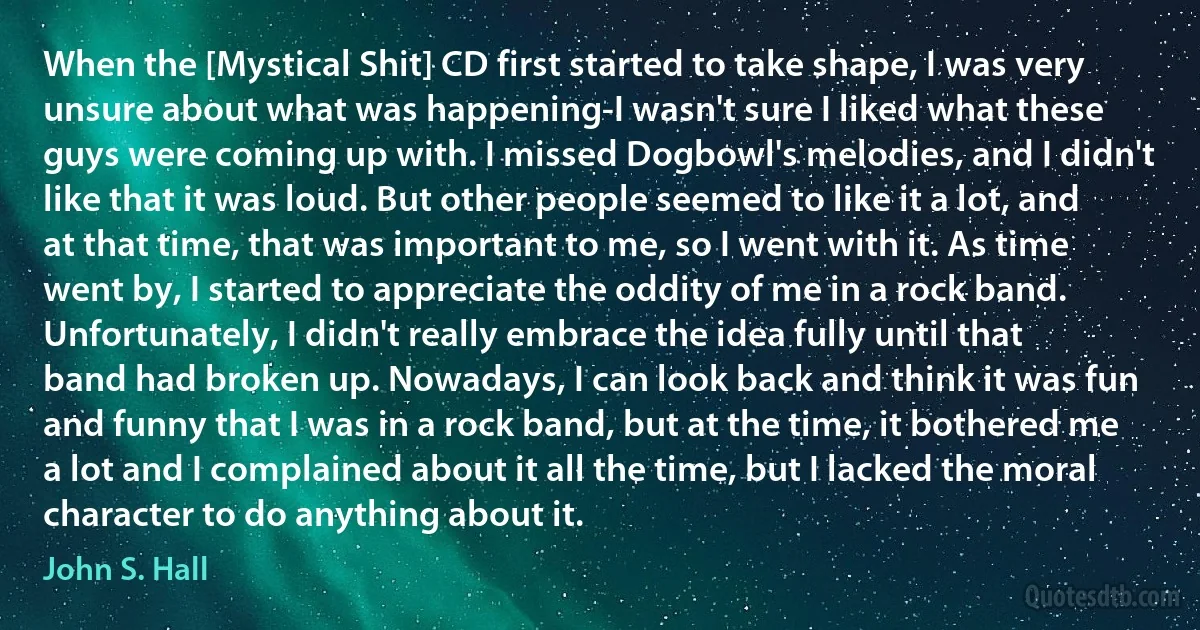 When the [Mystical Shit] CD first started to take shape, I was very unsure about what was happening-I wasn't sure I liked what these guys were coming up with. I missed Dogbowl's melodies, and I didn't like that it was loud. But other people seemed to like it a lot, and at that time, that was important to me, so I went with it. As time went by, I started to appreciate the oddity of me in a rock band. Unfortunately, I didn't really embrace the idea fully until that band had broken up. Nowadays, I can look back and think it was fun and funny that I was in a rock band, but at the time, it bothered me a lot and I complained about it all the time, but I lacked the moral character to do anything about it. (John S. Hall)